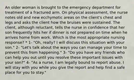 An older woman is brought to the emergency department for treatment of a fractured arm. On physical assessment, the nurse notes old and new ecchymotic areas on the client's chest and legs and asks the client how the bruises were sustained. The client, although reluctant, tells the nurse in confidence that her son frequently hits her if dinner is not prepared on time when he arrives home from work. Which is the most appropriate nursing response? * 1- "Oh, really? I will discuss this situation with your son." 2- "Let's talk about the ways you can manage your time to prevent this from happening." 3- "Do you have any friends who can help you out until you resolve these important issues with your son?" 4- "As a nurse, I am legally bound to report abuse. I will stay with you while you give the report and help find a safe place for you to stay."
