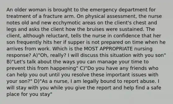 An older woman is brought to the emergency department for treatment of a fracture arm. On physical assessment, the nurse notes old and new ecchymotic areas on the client's chest and legs and asks the client how the bruises were sustained. The client, although reluctant, tells the nurse in confidence that her son frequently hits her if supper is not prepared on time when he arrives from work. Which is the MOST APPROPRIATE nursing response? A)"Oh, really? I will discuss this situation with you son" B)"Let's talk about the ways you can manage your time to prevent this from happening" C)"Do you have any friends who can help you out until you resolve these important issues with your son?" D)"As a nurse, I am legally bound to report abuse. I will stay with you while you give the report and help find a safe place for you stay"