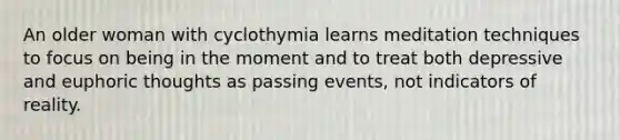 An older woman with cyclothymia learns meditation techniques to focus on being in the moment and to treat both depressive and euphoric thoughts as passing events, not indicators of reality.