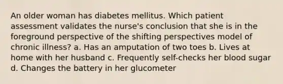 An older woman has diabetes mellitus. Which patient assessment validates the nurse's conclusion that she is in the foreground perspective of the shifting perspectives model of chronic illness? a. Has an amputation of two toes b. Lives at home with her husband c. Frequently self-checks her blood sugar d. Changes the battery in her glucometer