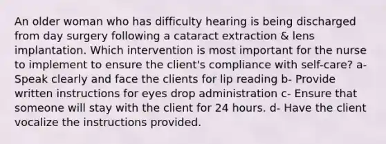 An older woman who has difficulty hearing is being discharged from day surgery following a cataract extraction & lens implantation. Which intervention is most important for the nurse to implement to ensure the client's compliance with self-care? a- Speak clearly and face the clients for lip reading b- Provide written instructions for eyes drop administration c- Ensure that someone will stay with the client for 24 hours. d- Have the client vocalize the instructions provided.