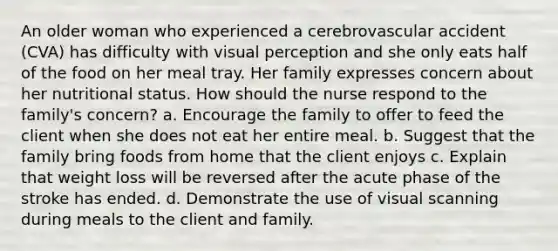 An older woman who experienced a cerebrovascular accident (CVA) has difficulty with visual perception and she only eats half of the food on her meal tray. Her family expresses concern about her nutritional status. How should the nurse respond to the family's concern? a. Encourage the family to offer to feed the client when she does not eat her entire meal. b. Suggest that the family bring foods from home that the client enjoys c. Explain that weight loss will be reversed after the acute phase of the stroke has ended. d. Demonstrate the use of visual scanning during meals to the client and family.