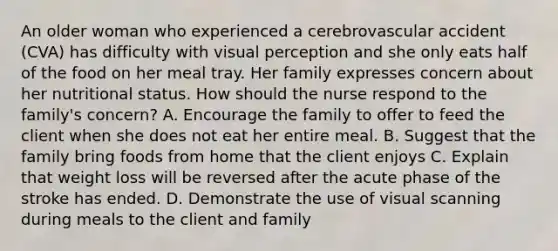 An older woman who experienced a cerebrovascular accident (CVA) has difficulty with visual perception and she only eats half of the food on her meal tray. Her family expresses concern about her nutritional status. How should the nurse respond to the family's concern? A. Encourage the family to offer to feed the client when she does not eat her entire meal. B. Suggest that the family bring foods from home that the client enjoys C. Explain that weight loss will be reversed after the acute phase of the stroke has ended. D. Demonstrate the use of visual scanning during meals to the client and family