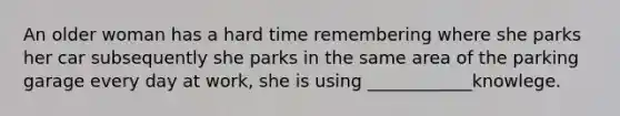 An older woman has a hard time remembering where she parks her car subsequently she parks in the same area of the parking garage every day at work, she is using ____________knowlege.