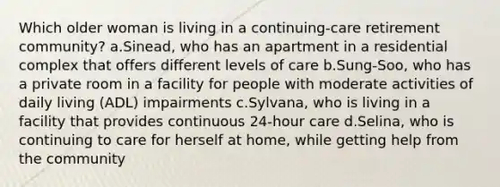 Which older woman is living in a continuing-care retirement community? a.Sinead, who has an apartment in a residential complex that offers different levels of care b.Sung-Soo, who has a private room in a facility for people with moderate activities of daily living (ADL) impairments c.Sylvana, who is living in a facility that provides continuous 24-hour care d.Selina, who is continuing to care for herself at home, while getting help from the community