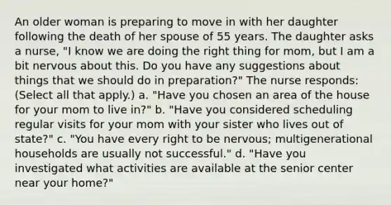 An older woman is preparing to move in with her daughter following the death of her spouse of 55 years. The daughter asks a nurse, "I know we are doing the right thing for mom, but I am a bit nervous about this. Do you have any suggestions about things that we should do in preparation?" The nurse responds: (Select all that apply.) a. "Have you chosen an area of the house for your mom to live in?" b. "Have you considered scheduling regular visits for your mom with your sister who lives out of state?" c. "You have every right to be nervous; multigenerational households are usually not successful." d. "Have you investigated what activities are available at the senior center near your home?"