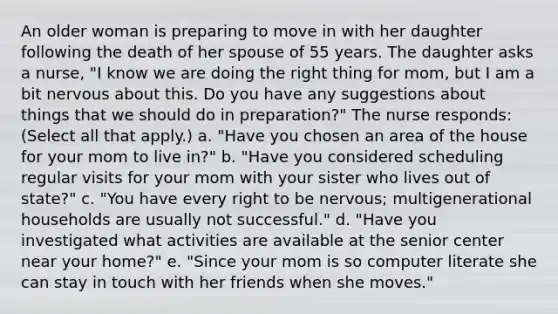 An older woman is preparing to move in with her daughter following the death of her spouse of 55 years. The daughter asks a nurse, "I know we are doing the right thing for mom, but I am a bit nervous about this. Do you have any suggestions about things that we should do in preparation?" The nurse responds: (Select all that apply.) a. "Have you chosen an area of the house for your mom to live in?" b. "Have you considered scheduling regular visits for your mom with your sister who lives out of state?" c. "You have every right to be nervous; multigenerational households are usually not successful." d. "Have you investigated what activities are available at the senior center near your home?" e. "Since your mom is so computer literate she can stay in touch with her friends when she moves."