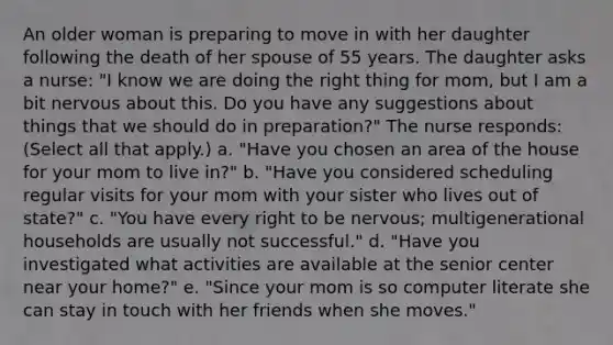 An older woman is preparing to move in with her daughter following the death of her spouse of 55 years. The daughter asks a nurse: "I know we are doing the right thing for mom, but I am a bit nervous about this. Do you have any suggestions about things that we should do in preparation?" The nurse responds: (Select all that apply.) a. "Have you chosen an area of the house for your mom to live in?" b. "Have you considered scheduling regular visits for your mom with your sister who lives out of state?" c. "You have every right to be nervous; multigenerational households are usually not successful." d. "Have you investigated what activities are available at the senior center near your home?" e. "Since your mom is so computer literate she can stay in touch with her friends when she moves."