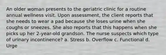 An older woman presents to the geriatric clinic for a routine annual wellness visit. Upon assessment, the client reports that she needs to wear a pad because she loses urine when she coughs or sneezes. She also reports that this happens when she picks up her 2-year-old grandson. The nurse suspects which type of urinary incontinence? a. Stress b. Overflow c. Functional d. Urge