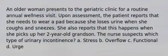 An older woman presents to the geriatric clinic for a routine annual wellness visit. Upon assessment, the patient reports that she needs to wear a pad because she loses urine when she coughs and sneezes. She also reports that this happens when she picks up her 2-year-old grandson. The nurse suspects which type of urinary incontinence? a. Stress b. Overflow c. Functional d. Urge