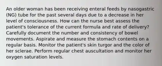 An older woman has been receiving enteral feeds by nasogastric (NG) tube for the past several days due to a decrease in her level of consciousness. How can the nurse best assess the patient's tolerance of the current formula and rate of delivery? Carefully document the number and consistency of bowel movements. Aspirate and measure the stomach contents on a regular basis. Monitor the patient's skin turgor and the color of her sclerae. Perform regular chest auscultation and monitor her oxygen saturation levels.