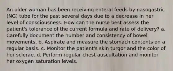 An older woman has been receiving enteral feeds by nasogastric (NG) tube for the past several days due to a decrease in her level of consciousness. How can the nurse best assess the patient's tolerance of the current formula and rate of delivery? a. Carefully document the number and consistency of bowel movements. b. Aspirate and measure the stomach contents on a regular basis. c. Monitor the patient's skin turgor and the color of her sclerae. d. Perform regular chest auscultation and monitor her oxygen saturation levels.