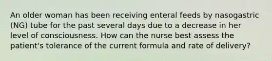 An older woman has been receiving enteral feeds by nasogastric (NG) tube for the past several days due to a decrease in her level of consciousness. How can the nurse best assess the patient's tolerance of the current formula and rate of delivery?