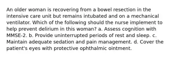 An older woman is recovering from a bowel resection in the intensive care unit but remains intubated and on a mechanical ventilator. Which of the following should the nurse implement to help prevent delirium in this woman? a. Assess cognition with MMSE-2. b. Provide uninterrupted periods of rest and sleep. c. Maintain adequate sedation and pain management. d. Cover the patient's eyes with protective ophthalmic ointment.