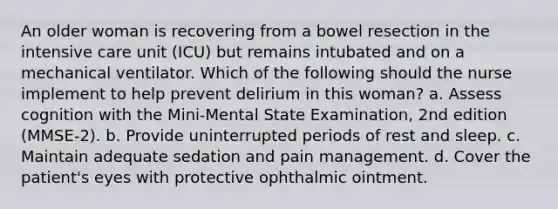 An older woman is recovering from a bowel resection in the intensive care unit (ICU) but remains intubated and on a mechanical ventilator. Which of the following should the nurse implement to help prevent delirium in this woman? a. Assess cognition with the Mini-Mental State Examination, 2nd edition (MMSE-2). b. Provide uninterrupted periods of rest and sleep. c. Maintain adequate sedation and pain management. d. Cover the patient's eyes with protective ophthalmic ointment.