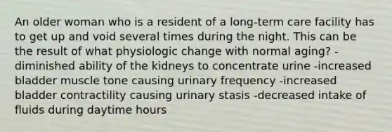 An older woman who is a resident of a long-term care facility has to get up and void several times during the night. This can be the result of what physiologic change with normal aging? -diminished ability of the kidneys to concentrate urine -increased bladder muscle tone causing urinary frequency -increased bladder contractility causing urinary stasis -decreased intake of fluids during daytime hours