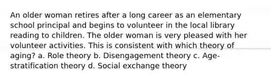 An older woman retires after a long career as an elementary school principal and begins to volunteer in the local library reading to children. The older woman is very pleased with her volunteer activities. This is consistent with which theory of aging? a. Role theory b. Disengagement theory c. Age-stratification theory d. Social exchange theory