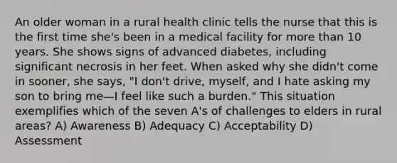 An older woman in a rural health clinic tells the nurse that this is the first time she's been in a medical facility for <a href='https://www.questionai.com/knowledge/keWHlEPx42-more-than' class='anchor-knowledge'>more than</a> 10 years. She shows signs of advanced diabetes, including significant necrosis in her feet. When asked why she didn't come in sooner, she says, "I don't drive, myself, and I hate asking my son to bring me—I feel like such a burden." This situation exemplifies which of the seven A's of challenges to elders in rural areas? A) Awareness B) Adequacy C) Acceptability D) Assessment