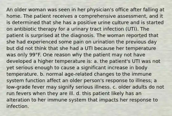 An older woman was seen in her physician's office after falling at home. The patient receives a comprehensive assessment, and it is determined that she has a positive urine culture and is started on antibiotic therapy for a urinary tract infection (UTI). The patient is surprised at the diagnosis. The woman reported that she had experienced some pain on urination the previous day but did not think that she had a UTI because her temperature was only 99°F. One reason why the patient may not have developed a higher temperature is: a. the patient's UTI was not yet serious enough to cause a significant increase in body temperature. b. normal age-related changes to the immune system function affect an older person's response to illness; a low-grade fever may signify serious illness. c. older adults do not run fevers when they are ill. d. this patient likely has an alteration to her immune system that impacts her response to infection.