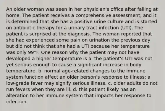 An older woman was seen in her physician's office after falling at home. The patient receives a comprehensive assessment, and it is determined that she has a positive urine culture and is started on antibiotic therapy for a urinary tract infection (UTI). The patient is surprised at the diagnosis. The woman reported that she had experienced some pain on urination the previous day but did not think that she had a UTI because her temperature was only 99°F. One reason why the patient may not have developed a higher temperature is a. the patient's UTI was not yet serious enough to cause a significant increase in body temperature. b. normal age-related changes to the immune system function affect an older person's response to illness; a low-grade fever may signify serious illness. c. older adults do not run fevers when they are ill. d. this patient likely has an alteration to her immune system that impacts her response to infection.