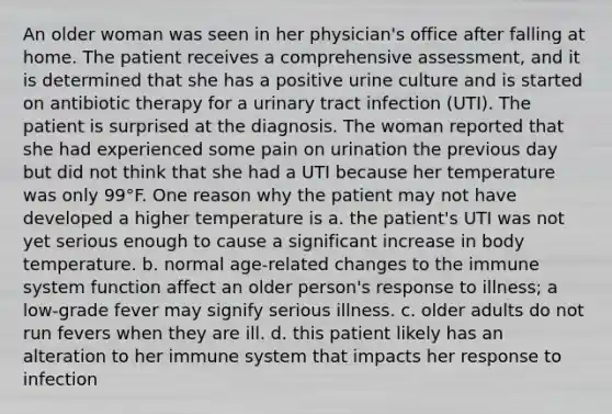 An older woman was seen in her physician's office after falling at home. The patient receives a comprehensive assessment, and it is determined that she has a positive urine culture and is started on antibiotic therapy for a urinary tract infection (UTI). The patient is surprised at the diagnosis. The woman reported that she had experienced some pain on urination the previous day but did not think that she had a UTI because her temperature was only 99°F. One reason why the patient may not have developed a higher temperature is a. the patient's UTI was not yet serious enough to cause a significant increase in body temperature. b. normal age-related changes to the immune system function affect an older person's response to illness; a low-grade fever may signify serious illness. c. older adults do not run fevers when they are ill. d. this patient likely has an alteration to her immune system that impacts her response to infection