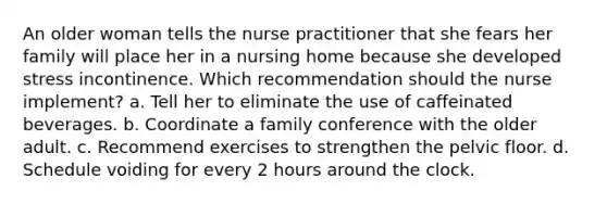 An older woman tells the nurse practitioner that she fears her family will place her in a nursing home because she developed stress incontinence. Which recommendation should the nurse implement? a. Tell her to eliminate the use of caffeinated beverages. b. Coordinate a family conference with the older adult. c. Recommend exercises to strengthen the pelvic floor. d. Schedule voiding for every 2 hours around the clock.