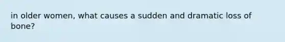 in older women, what causes a sudden and dramatic loss of bone?