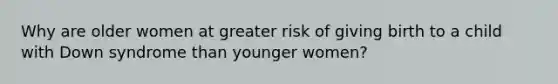 Why are older women at greater risk of giving birth to a child with Down syndrome than younger women?