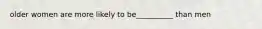 older women are more likely to be__________ than men