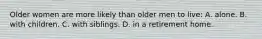 Older women are more likely than older men to live: A. alone. B. with children. C. with siblings. D. in a retirement home.