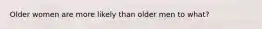 Older women are more likely than older men to what?