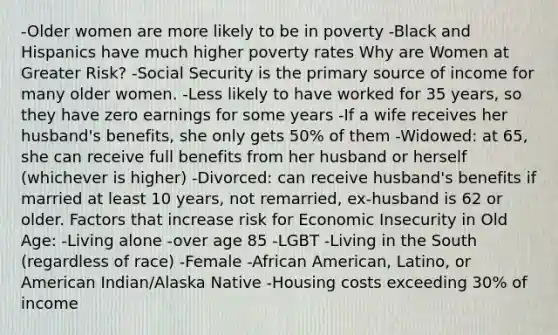 -Older women are more likely to be in poverty -Black and Hispanics have much higher poverty rates Why are Women at Greater Risk? -Social Security is the primary source of income for many older women. -Less likely to have worked for 35 years, so they have zero earnings for some years -If a wife receives her husband's benefits, she only gets 50% of them -Widowed: at 65, she can receive full benefits from her husband or herself (whichever is higher) -Divorced: can receive husband's benefits if married at least 10 years, not remarried, ex-husband is 62 or older. Factors that increase risk for Economic Insecurity in Old Age: -Living alone -over age 85 -LGBT -Living in the South (regardless of race) -Female -African American, Latino, or American Indian/Alaska Native -Housing costs exceeding 30% of income