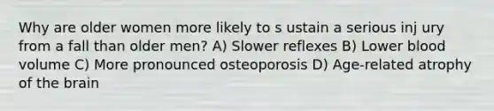 Why are older women more likely to s ustain a serious inj ury from a fall than older men? A) Slower reflexes B) Lower blood volume C) More pronounced osteoporosis D) Age-related atrophy of the brain