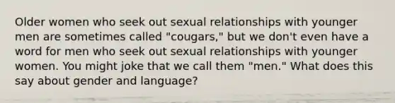 Older women who seek out sexual relationships with younger men are sometimes called "cougars," but we don't even have a word for men who seek out sexual relationships with younger women. You might joke that we call them "men." What does this say about gender and language?