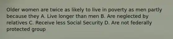 Older women are twice as likely to live in poverty as men partly because they A. Live longer than men B. Are neglected by relatives C. Receive less Social Security D. Are not federally protected group