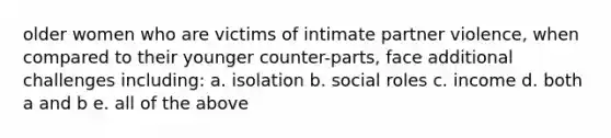 older women who are victims of intimate partner violence, when compared to their younger counter-parts, face additional challenges including: a. isolation b. social roles c. income d. both a and b e. all of the above