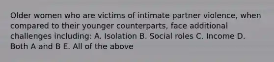 Older women who are victims of intimate partner violence, when compared to their younger counterparts, face additional challenges including: A. Isolation B. Social roles C. Income D. Both A and B E. All of the above