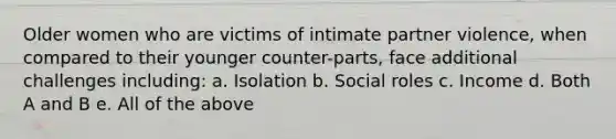 Older women who are victims of intimate partner violence, when compared to their younger counter-parts, face additional challenges including: a. Isolation b. Social roles c. Income d. Both A and B e. All of the above