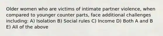 Older women who are victims of intimate partner violence, when compared to younger counter parts, face additional challenges including: A) Isolation B) Social rules C) Income D) Both A and B E) All of the above