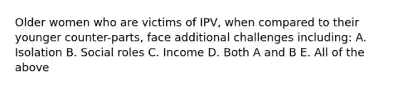 Older women who are victims of IPV, when compared to their younger counter-parts, face additional challenges including: A. Isolation B. Social roles C. Income D. Both A and B E. All of the above