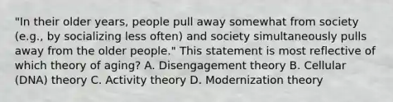 "In their older years, people pull away somewhat from society (e.g., by socializing less often) and society simultaneously pulls away from the older people." This statement is most reflective of which theory of aging? A. Disengagement theory B. Cellular (DNA) theory C. Activity theory D. Modernization theory