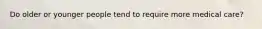 Do older or younger people tend to require more medical care?