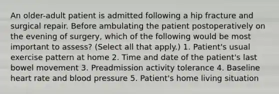 An older-adult patient is admitted following a hip fracture and surgical repair. Before ambulating the patient postoperatively on the evening of surgery, which of the following would be most important to assess? (Select all that apply.) 1. Patient's usual exercise pattern at home 2. Time and date of the patient's last bowel movement 3. Preadmission activity tolerance 4. Baseline heart rate and blood pressure 5. Patient's home living situation