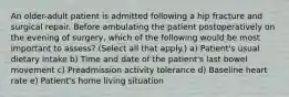 An older-adult patient is admitted following a hip fracture and surgical repair. Before ambulating the patient postoperatively on the evening of surgery, which of the following would be most important to assess? (Select all that apply.) a) Patient's usual dietary intake b) Time and date of the patient's last bowel movement c) Preadmission activity tolerance d) Baseline heart rate e) Patient's home living situation