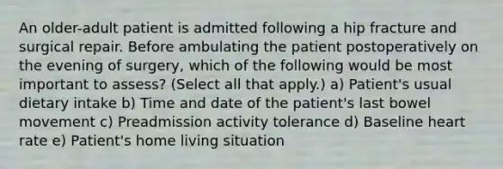 An older-adult patient is admitted following a hip fracture and surgical repair. Before ambulating the patient postoperatively on the evening of surgery, which of the following would be most important to assess? (Select all that apply.) a) Patient's usual dietary intake b) Time and date of the patient's last bowel movement c) Preadmission activity tolerance d) Baseline heart rate e) Patient's home living situation