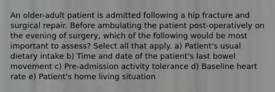 An older-adult patient is admitted following a hip fracture and surgical repair. Before ambulating the patient post-operatively on the evening of surgery, which of the following would be most important to assess? Select all that apply. a) Patient's usual dietary intake b) Time and date of the patient's last bowel movement c) Pre-admission activity tolerance d) Baseline heart rate e) Patient's home living situation