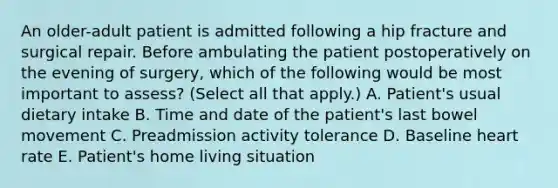 An older-adult patient is admitted following a hip fracture and surgical repair. Before ambulating the patient postoperatively on the evening of surgery, which of the following would be most important to assess? (Select all that apply.) A. Patient's usual dietary intake B. Time and date of the patient's last bowel movement C. Preadmission activity tolerance D. Baseline heart rate E. Patient's home living situation