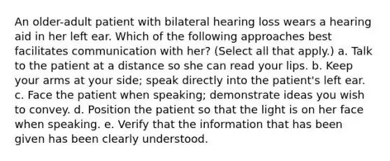 An older-adult patient with bilateral hearing loss wears a hearing aid in her left ear. Which of the following approaches best facilitates communication with her? (Select all that apply.) a. Talk to the patient at a distance so she can read your lips. b. Keep your arms at your side; speak directly into the patient's left ear. c. Face the patient when speaking; demonstrate ideas you wish to convey. d. Position the patient so that the light is on her face when speaking. e. Verify that the information that has been given has been clearly understood.