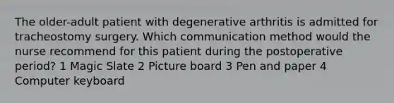 The older-adult patient with degenerative arthritis is admitted for tracheostomy surgery. Which communication method would the nurse recommend for this patient during the postoperative period? 1 Magic Slate 2 Picture board 3 Pen and paper 4 Computer keyboard