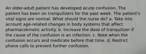 An older-adult patient has developed acute confusion. The patient has been on tranquilizers for the past week. The patient's vital signs are normal. What should the nurse do? a. Take into account age-related changes in body systems that affect pharmacokinetic activity. b. Increase the dose of tranquilizer if the cause of the confusion is an infection. c. Note when the confusion occurs and medicate before that time. d. Restrict phone calls to prevent further confusion.